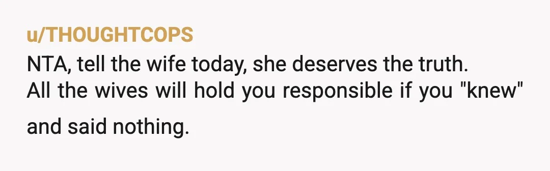 u/THOUGHTCOPS
NTA, tell the wife today, she deserves the truth.
All the wives will hold you responsible if you "knew" and said nothing.