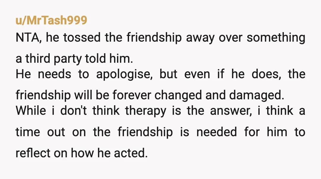 u/MrTash999 NTA, he tossed the friendship away over something a third party told him. He needs to apologise, but even if he does, the friendship will be forever changed and...