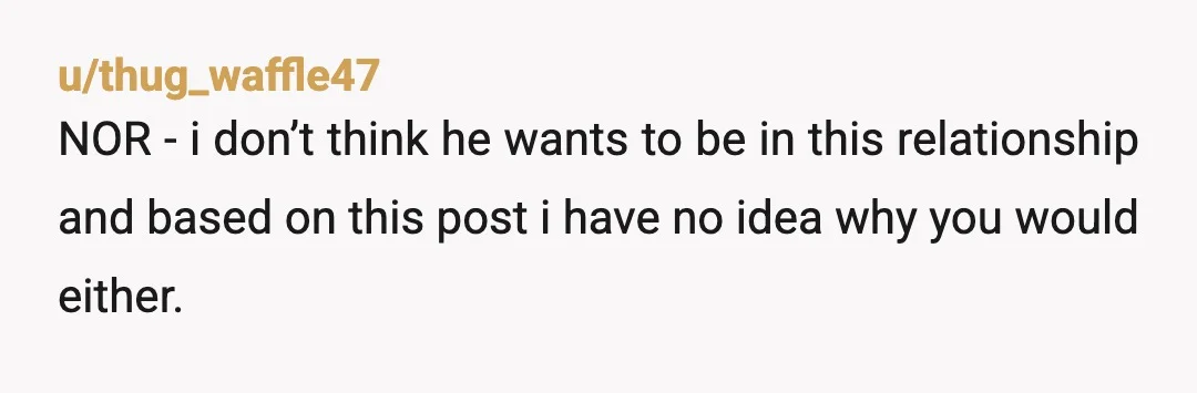 u/thug_waffle47
NOR - i don’t think he wants to be in this relationship and based on this post i have no idea why you would either.