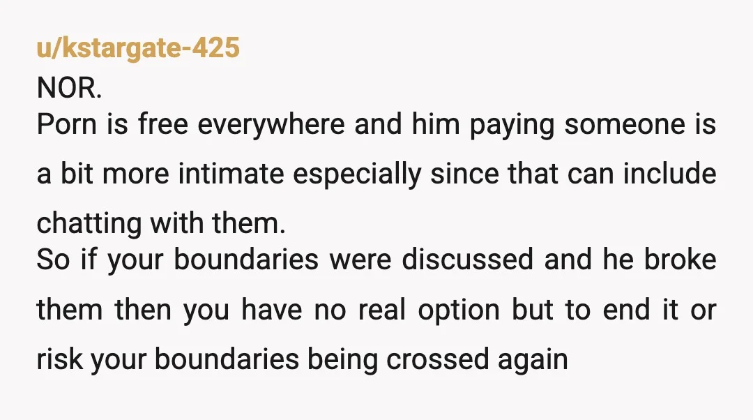 u/kstargate-425 NOR. Porn is free everywhere and him paying someone is a bit more intimate especially since that can include chatting with them. So if your boundaries were discussed and...