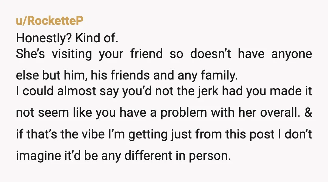 u/RocketteP Honestly? Kind of. She’s visiting your friend so doesn’t have anyone else but him, his friends and any family. I could almost say you’d not the jerk had you...