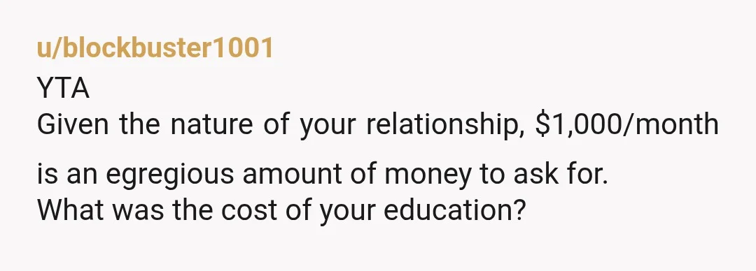 u/blockbuster1001
YTA
Given the nature of your relationship, $1,000/month is an egregious amount of money to ask for.
What was the cost of your education?
