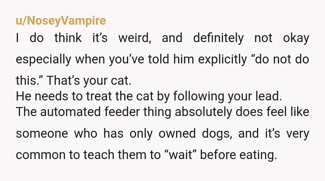 u/dreamyquokka NOR. The way he’s treating your cat is unacceptable and a red flag. He’s just being mean spirited toward your cat. I’m a dog person (who also likes cats)...