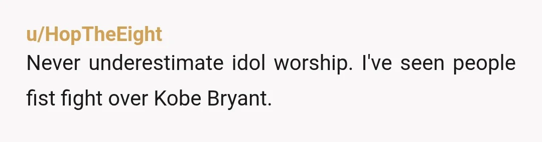 u/HopTheEight
Never underestimate idol worship. I've seen people fist fight over Kobe Bryant. 