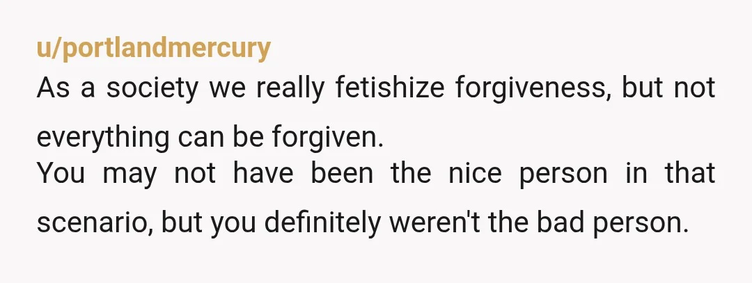 u/portlandmercury As a society we really fetishize forgiveness, but not everything can be forgiven. You may not have been the nice person in that scenario, but you definitely weren't the...
