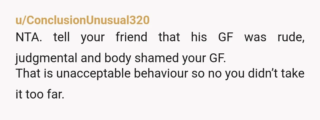 u/ConclusionUnusual320
NTA. tell your friend that his GF was rude, judgmental and body shamed your GF.
That is unacceptable behaviour so no you didn’t take it too far.