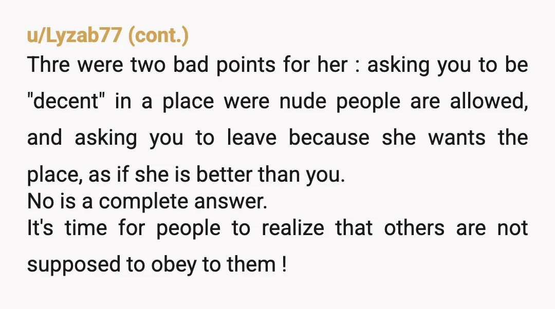 u/SamiHami24 A better answer might have been, "If you don't want your children to see a naked person, you should probably go somewhere else, since nudity is very much permitted...