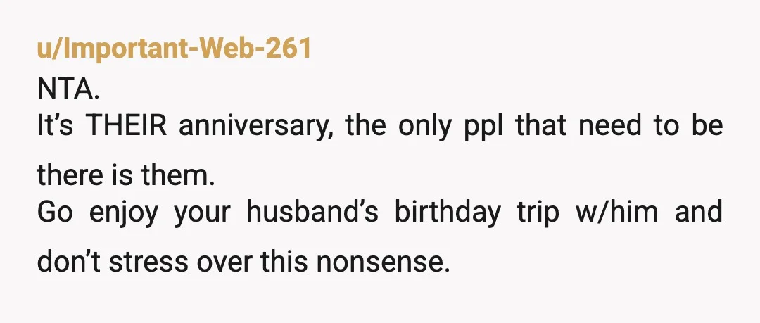 u/Important-Web-261
NTA.
It’s THEIR anniversary, the only ppl that need to be there is them.
Go enjoy your husband’s birthday trip w/him and don’t stress over this nonsense.