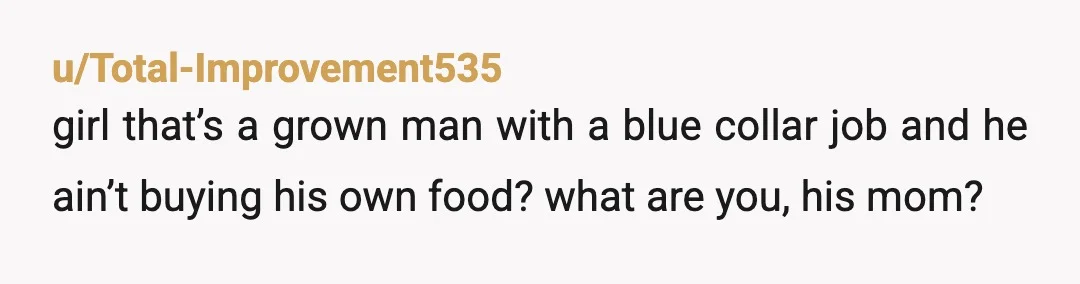 u/Total-Improvement535
girl that’s a grown man with a blue collar job and he ain’t buying his own food? what are you, his mom?