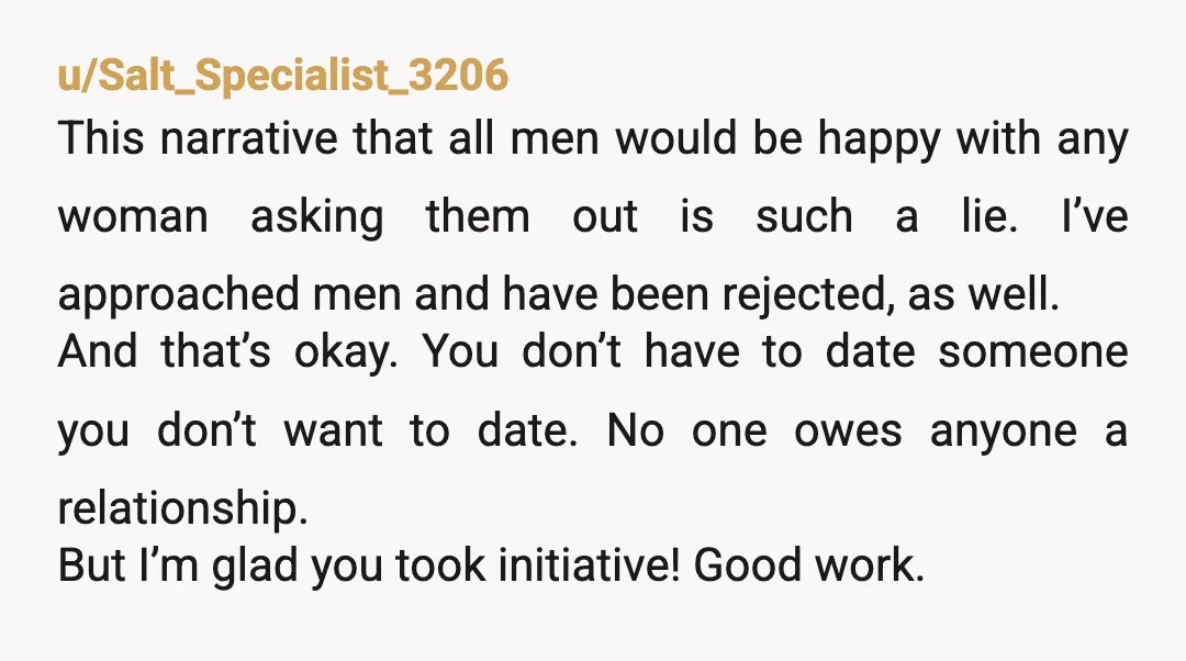 u/Salt_Specialist_3206 This narrative that all men would be happy with any woman asking them out is such a lie. I’ve approached men and have been rejected, as well. And that’s...