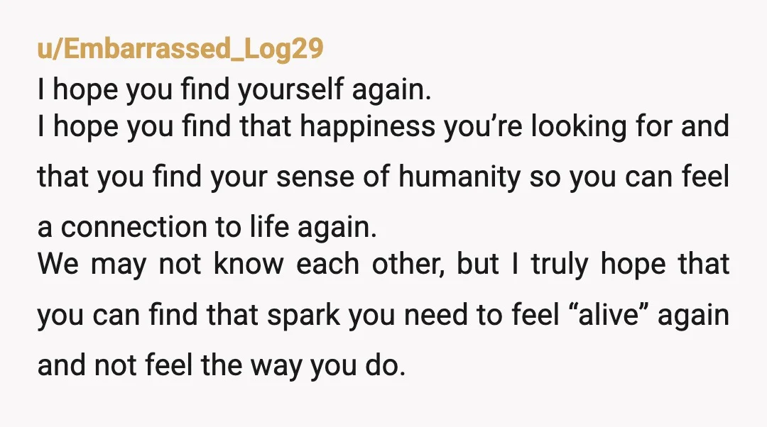 u/Embarrassed_Log29 I hope you find yourself again. I hope you find that happiness you’re looking for and that you find your sense of humanity so you can feel a connection...