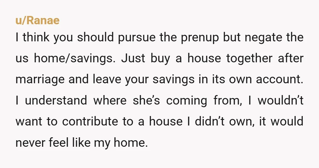 u/Ranae I think you should pursue the prenup but negate the us home/savings. Just buy a house together after marriage and leave your savings in its own account. I understand...