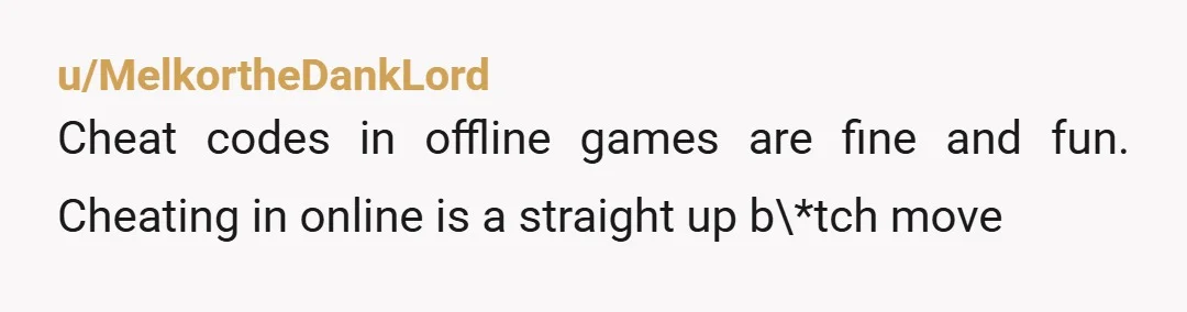 u/MelkortheDankLord
Cheat codes in offline games are fine and fun. Cheating in online is a straight up b\*tch move
