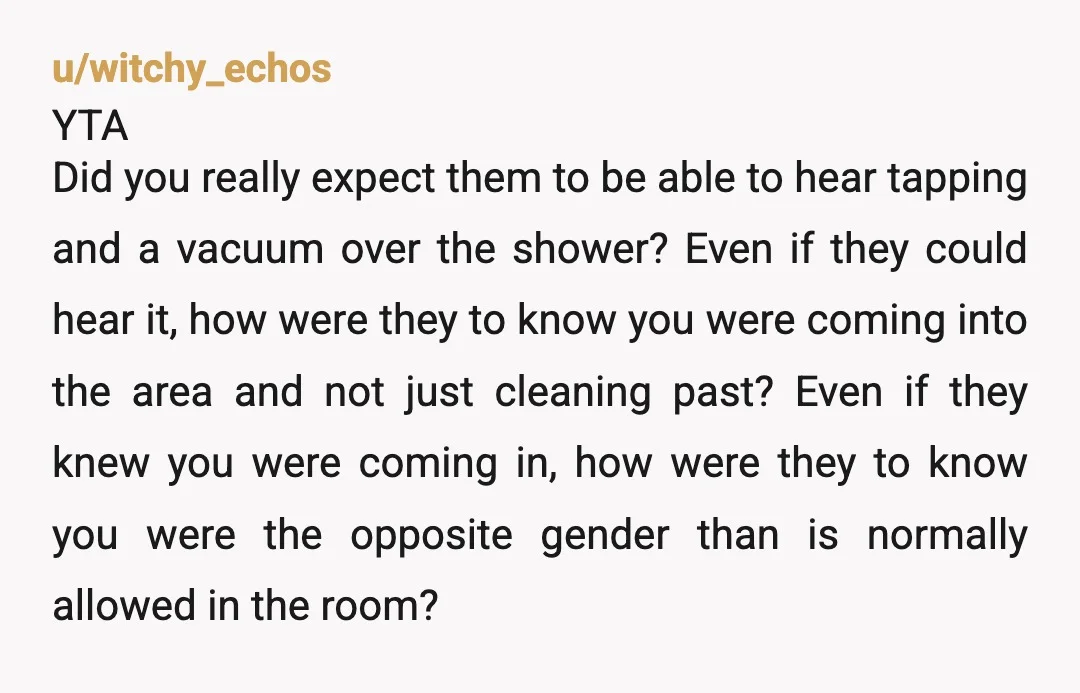 u/Automatic-Plan-9087 YTA for not announcing yourself clearly. Then again, a 30 plus minute shower? I would’ve assumed it was a teenage boy who’d just discovered the joyful blending of shampoo...