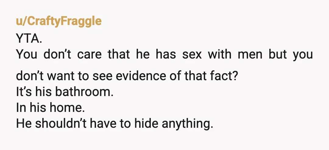 u/CraftyFraggle YTA. You don’t care that he has sex with men but you don’t want to see evidence of that fact?   It’s his bathroom. In his home. He shouldn’t...