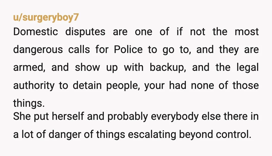u/surgeryboy7 Domestic disputes are one of if not the most dangerous calls for Police to go to, and they are armed, and show up with backup, and the legal authority...