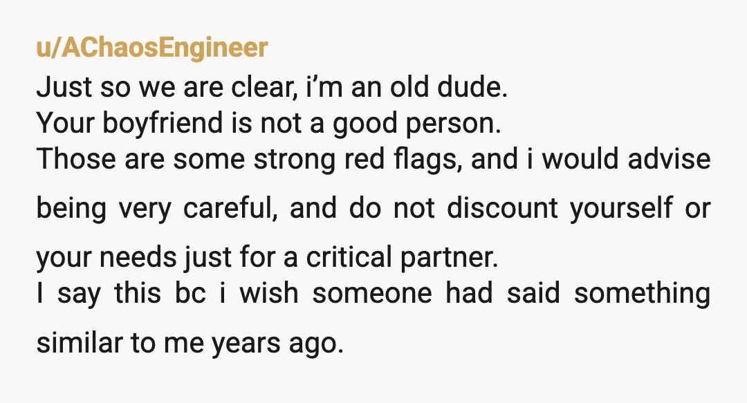 u/AChaosEngineer Just so we are clear, i’m an old dude. Your boyfriend is not a good person. Those are some strong red flags, and i would advise being very careful,...
