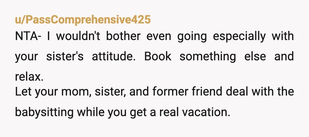 u/PassComprehensive425 NTA- I wouldn't bother even going especially with your sister's attitude. Book something else and relax. Let your mom, sister, and former friend deal with the babysitting while you...