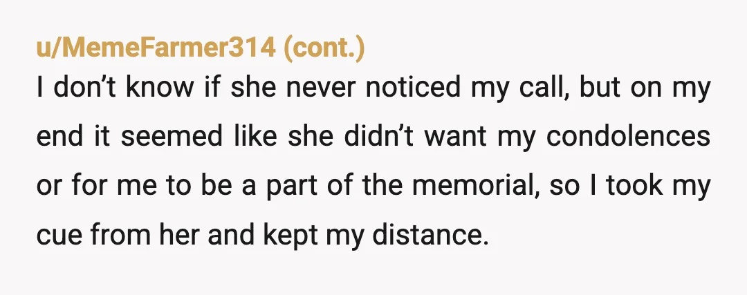 u/MissJoey78 NTA. 8 years and you didn’t feel she considered you a friend. She then ignored/didn’t acknowledge your attempts to show your condolences. You weren’t invited to her memorial and...