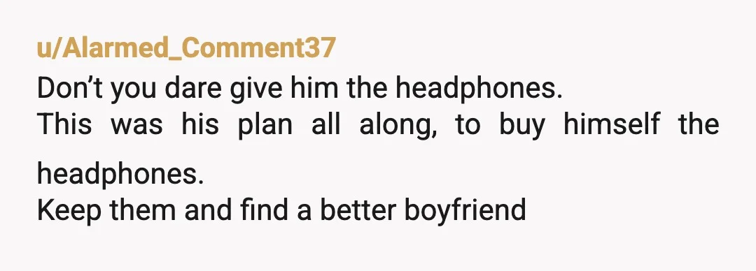 u/Alarmed_Comment37
Don’t you dare give him the headphones.
This was his plan all along, to buy himself the headphones.
Keep them and find a better boyfriend