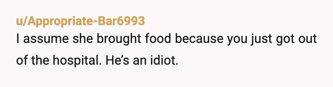 u/Appropriate-Bar6993
I assume she brought food because you just got out of the hospital. He’s an idiot.
