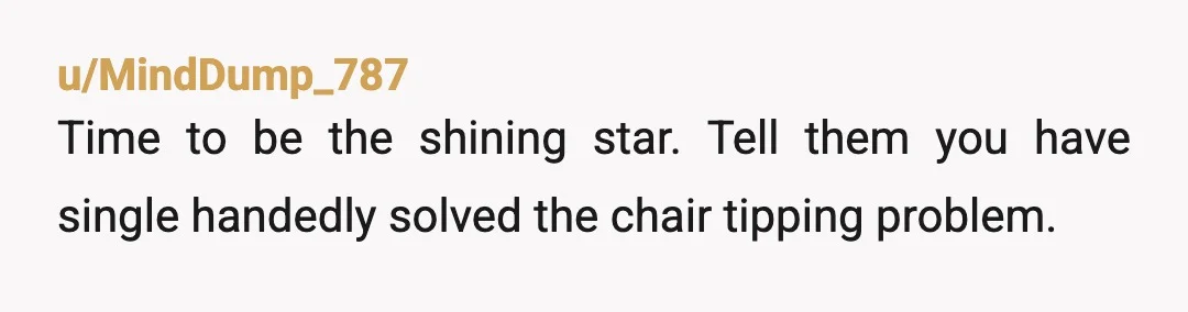 u/MindDump_787
Time to be the shining star.  Tell them you have single handedly solved the chair tipping problem.