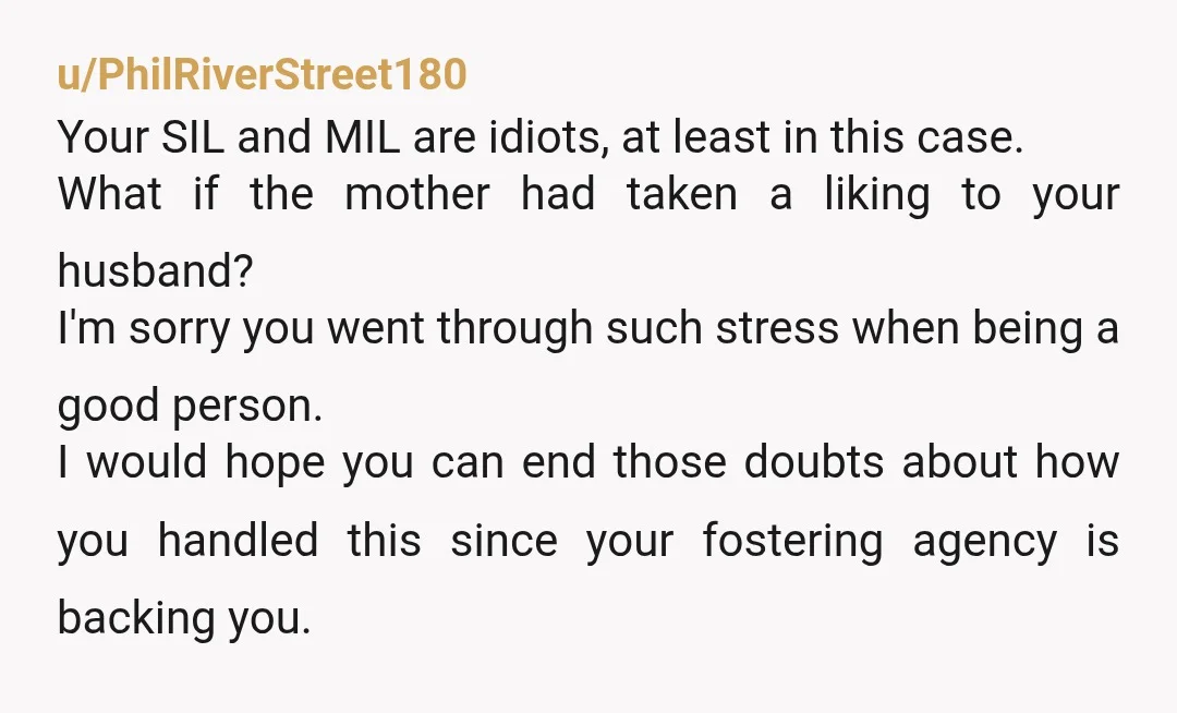 u/PhilRiverStreet180 Your SIL and MIL are idiots, at least in this case. What if the mother had taken a liking to your husband? I'm sorry you went through such stress...