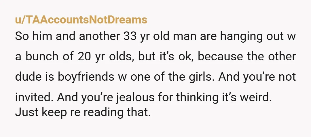 u/TAAccountsNotDreams So him and another 33 yr old man are hanging out w a bunch of 20 yr olds, but it’s ok, because the other dude is boyfriends w one...