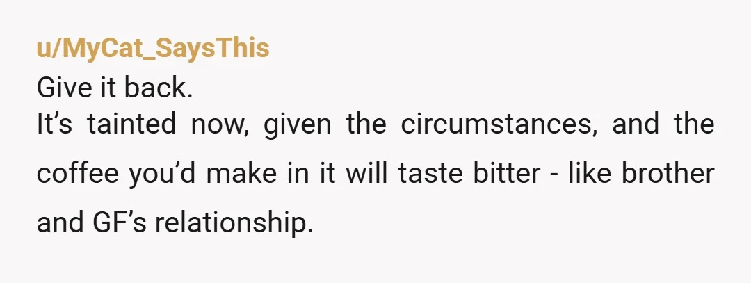 u/MyCat_SaysThis Give it back. It’s tainted now, given the circumstances, and the coffee you’d make in it will taste bitter - like brother and GF’s relationship.