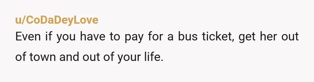 u/CoDaDeyLove
Even if you have to pay for a bus ticket, get her out of town and out of your life.