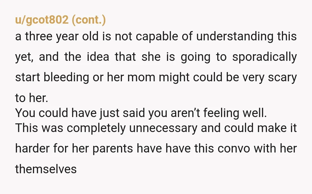 u/Fluffy_Fox_9650 What the F\\K? You actually told a stranger's toddler about periods For God's sake just say you don't feel like swimming! Don't tell her you're menstruating! Yes obviously YTA...