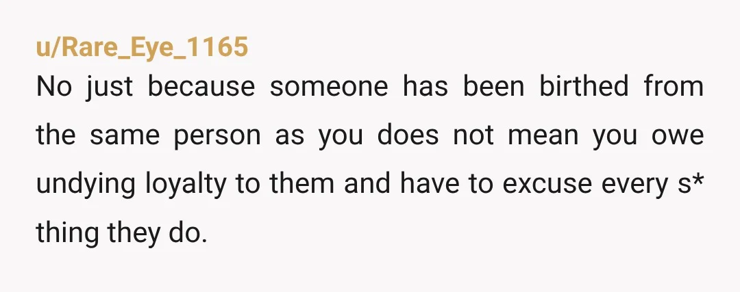 u/Rare_Eye_1165 No just because someone has been birthed from the same person as you does not mean you owe undying loyalty to them and have to excuse every s* thing...