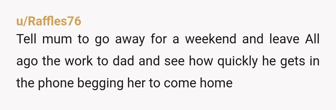 u/Raffles76 Tell mum to go away for a weekend and leave All ago the work to dad and see how quickly he gets in the phone begging her to come...