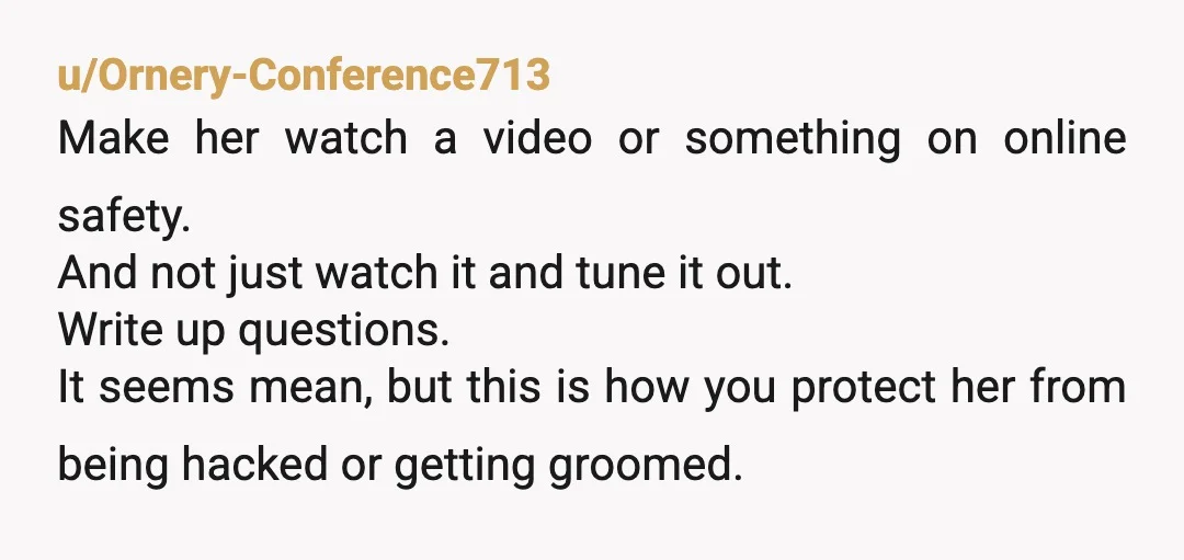 u/Ornery-Conference713 Make her watch a video or something on online safety. And not just watch it and tune it out. Write up questions. It seems mean, but this is how...