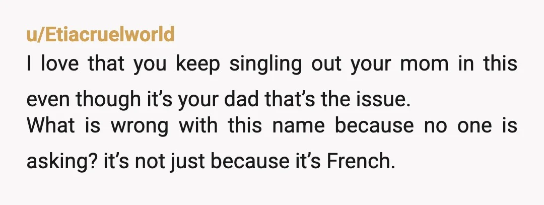 u/Libertyprime8397 Why not say what the name is? If it’s Jacques or Louis that’s one thing. If it’s croissant that’s a completely different story. YTA for not sticking by the...
