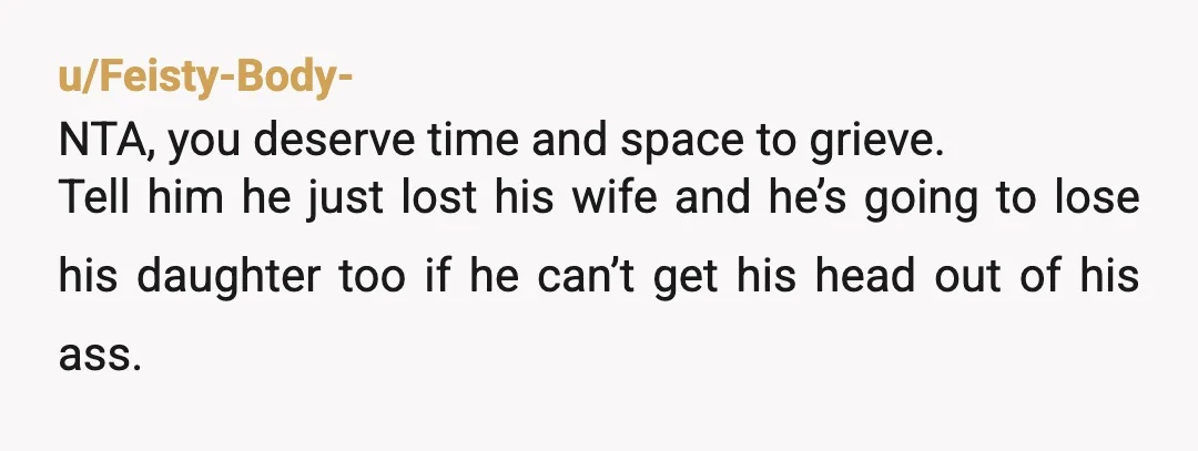 u/Feisty-Body- NTA, you deserve time and space to grieve. Tell him he just lost his wife and he’s going to lose his daughter too if he can’t get his head...