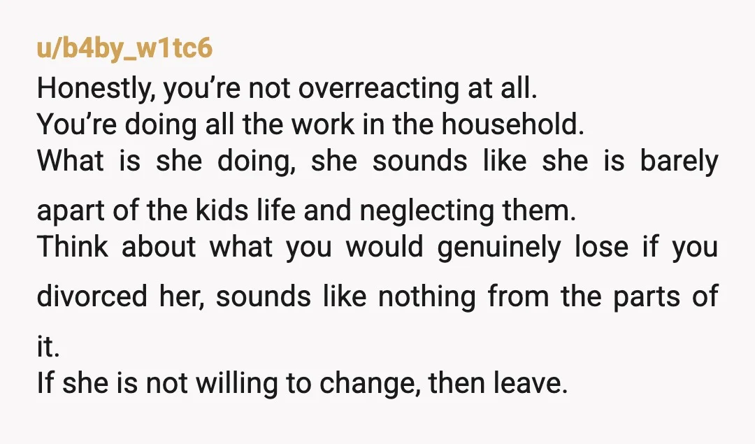 u/b4by_w1tc6 Honestly, you’re not overreacting at all. You’re doing all the work in the household. What is she doing, she sounds like she is barely apart of the kids life...
