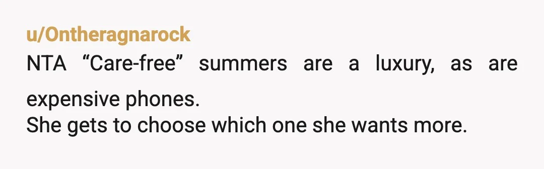 u/goraidders She can have a carefree summer or have money for a new phone and other things. It is her choice. NTA. It is also a lesson she needs to...