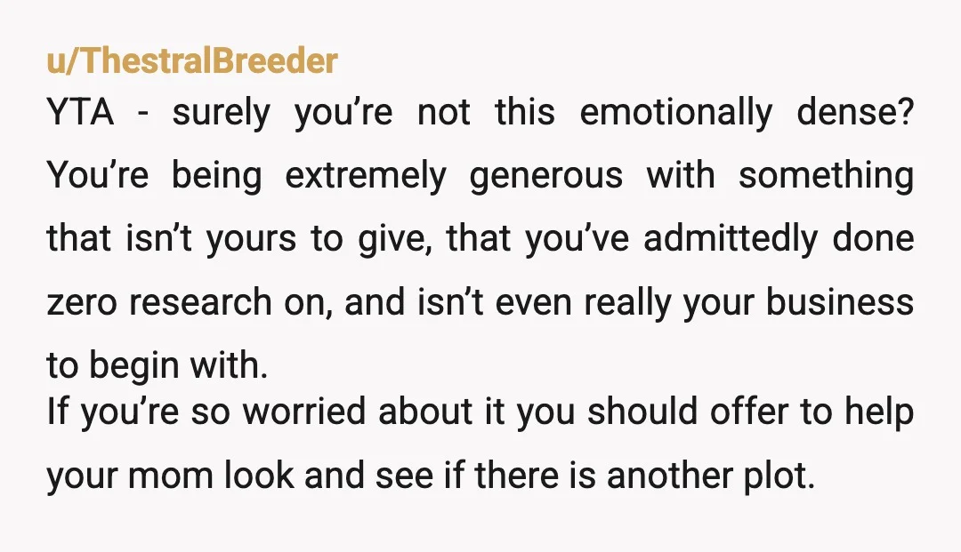 u/Appropriate-Sky3537
YTA: you didn’t pay for it.
You are simply projecting your own feelings and pretending you’re a good son by bullying her.