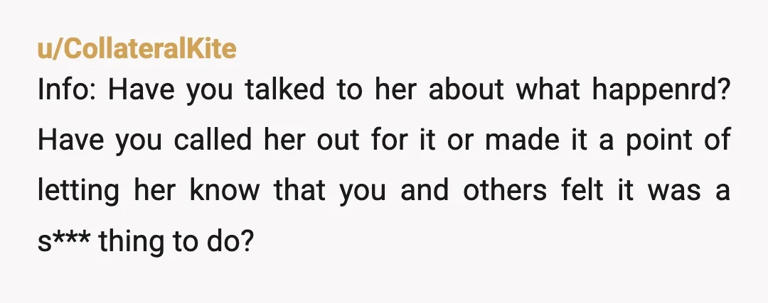 u/CollateralKite Info: Have you talked to her about what happenrd? Have you called her out for it or made it a point of letting her know that you and others...