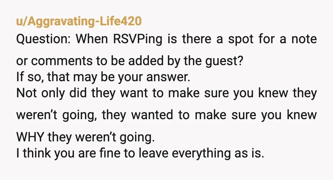 u/AkkmanB
NTA.
They aren’t coming but they are upset they can’t RSVP they aren’t coming.
Are you sure you want to marry into this family of drama queens?