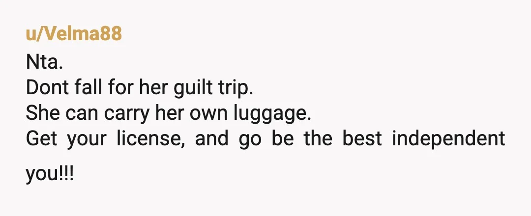 u/Velma88
Nta.
Dont fall for her guilt trip.
She can carry her own luggage.
Get your license, and go be the best independent you!!!