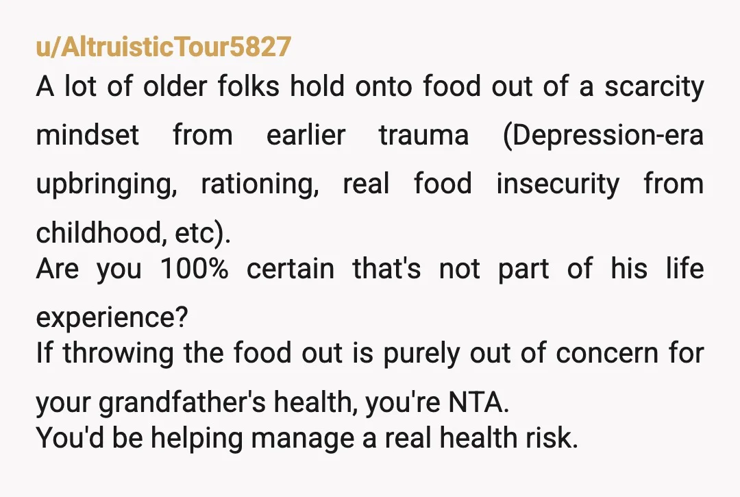 u/AltruisticTour5827 A lot of older folks hold onto food out of a scarcity mindset from earlier trauma (Depression-era upbringing, rationing, real food insecurity from childhood, etc). Are you 100% certain...