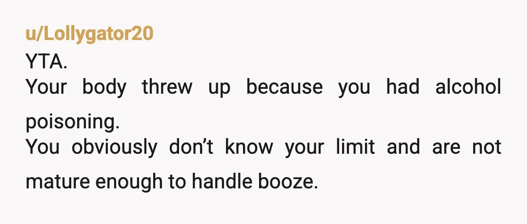 u/Lollygator20
YTA.
Your body threw up because you had alcohol poisoning.
You obviously don’t know your limit and are not mature enough to handle booze.