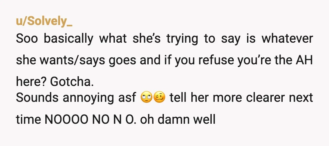 u/Solvely_ Soo basically what she’s trying to say is whatever she wants/says goes and if you refuse you’re the AH here? Gotcha. Sounds annoying asf 🙄🥴 tell her more clearer...