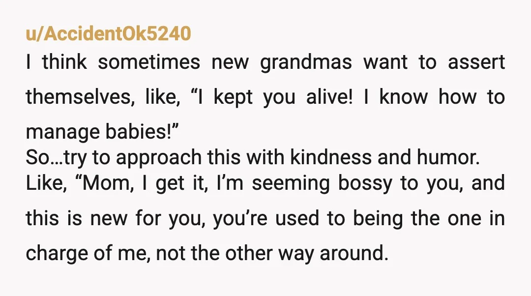 u/AccidentOk5240 I think sometimes new grandmas want to assert themselves, like, “I kept you alive! I know how to manage babies!” So…try to approach this with kindness and humor. Like,...