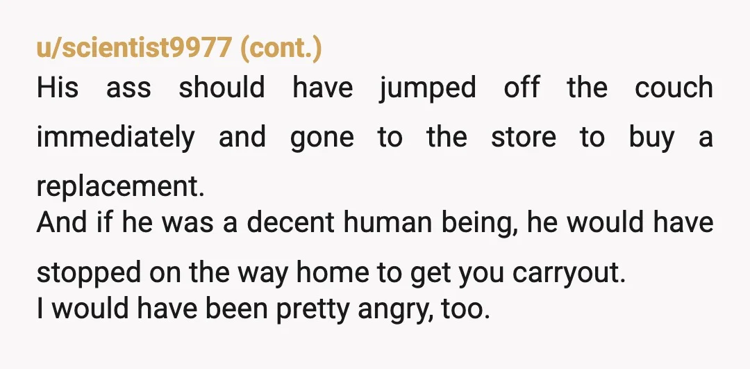 u/Some-Instruction-872 As someone who is on testosterone and gets hungry: I still don’t eat everything in front of me, especially if asked not to. You are allowing his behavior to...