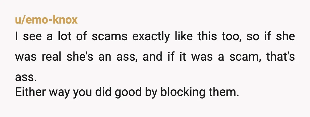 u/emo-knox I see a lot of scams exactly like this too, so if she was real she's an ass, and if it was a scam, that's ass. Either way you...