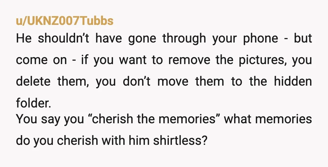 u/UKNZ007Tubbs He shouldn’t have gone through your phone - but come on - if you want to remove the pictures, you delete them, you don’t move them to the hidden...