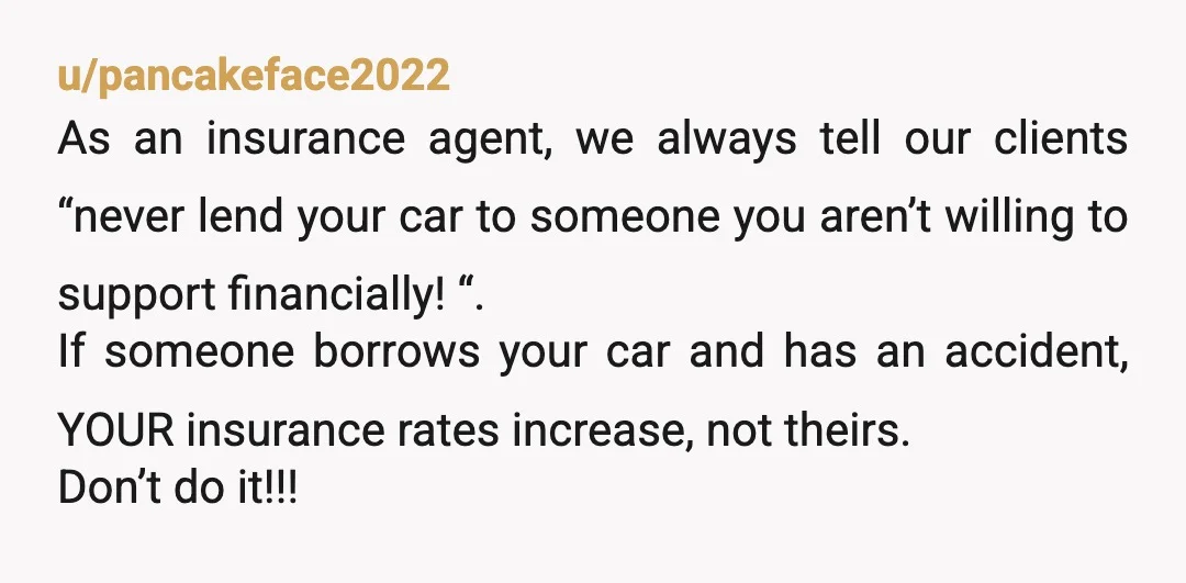 u/pancakeface2022 As an insurance agent, we always tell our clients “never lend your car to someone you aren’t willing to support financially! “. If someone borrows your car and has...